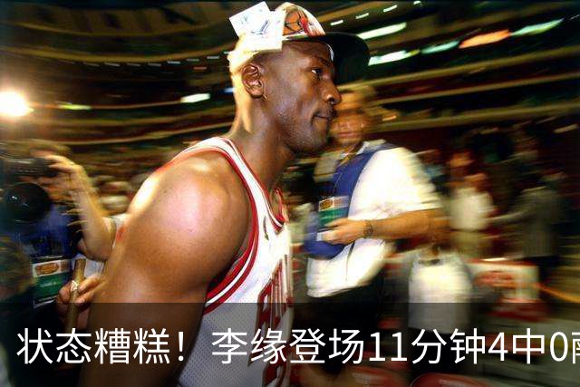 状态糟糕！李缘登场11分钟4中0献0分2板1助引球迷热议一边倒