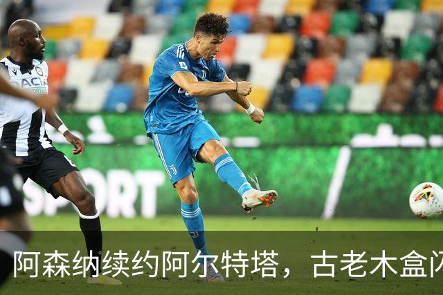 阿森纳续约阿尔特塔，古老木盒闪耀未来之光！
